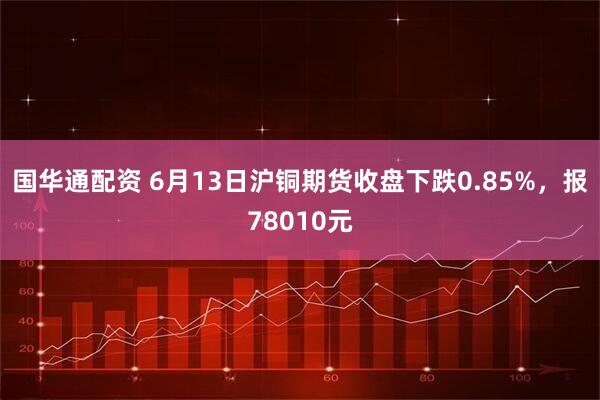 国华通配资 6月13日沪铜期货收盘下跌0.85%，报78010元