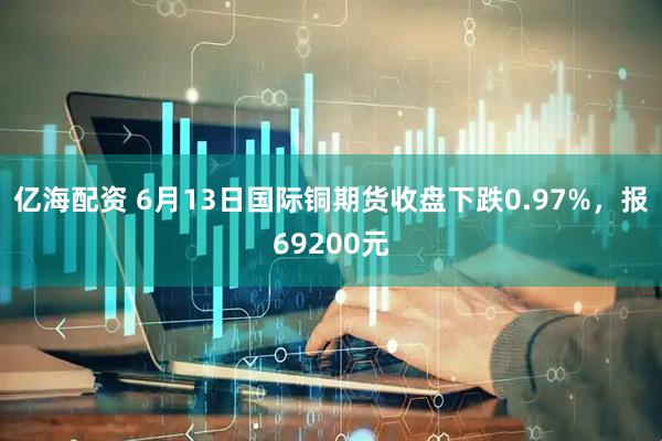 亿海配资 6月13日国际铜期货收盘下跌0.97%，报69200元