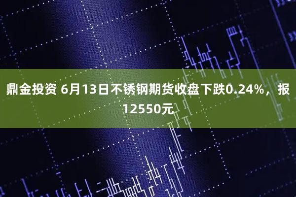 鼎金投资 6月13日不锈钢期货收盘下跌0.24%，报12550元