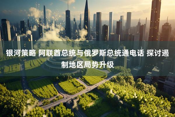 银河策略 阿联酋总统与俄罗斯总统通电话 探讨遏制地区局势升级