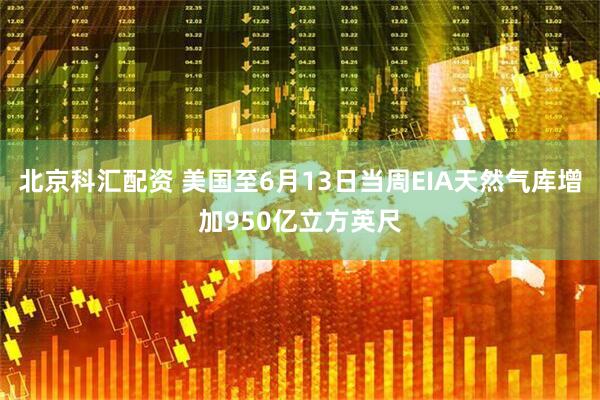 北京科汇配资 美国至6月13日当周EIA天然气库增加950亿立方英尺