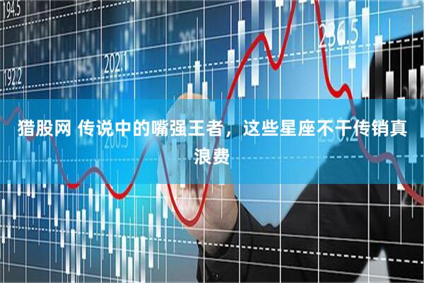 猎股网 传说中的嘴强王者，这些星座不干传销真浪费