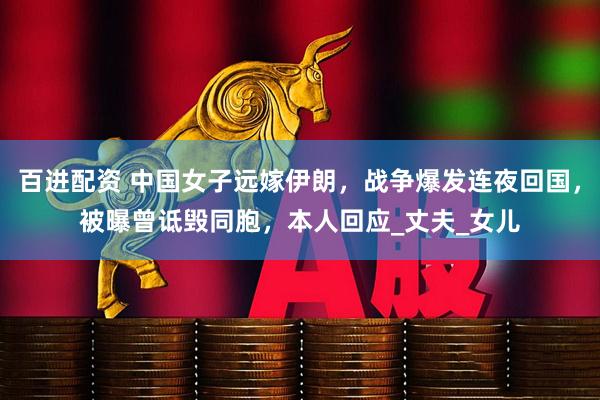 百进配资 中国女子远嫁伊朗，战争爆发连夜回国，被曝曾诋毁同胞，本人回应_丈夫_女儿
