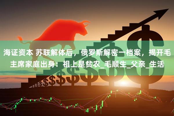 海证资本 苏联解体后，俄罗斯解密一档案，揭开毛主席家庭出身：祖上是贫农_毛顺生_父亲_生活