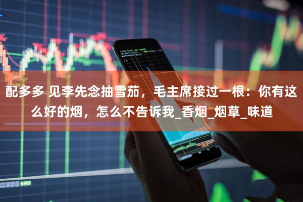 配多多 见李先念抽雪茄，毛主席接过一根：你有这么好的烟，怎么不告诉我_香烟_烟草_味道