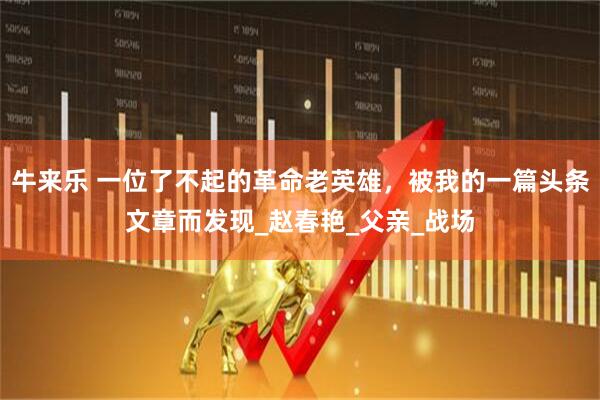 牛来乐 一位了不起的革命老英雄，被我的一篇头条文章而发现_赵春艳_父亲_战场