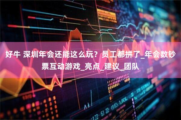 好牛 深圳年会还能这么玩？员工都拼了_年会数钞票互动游戏_亮点_建议_团队