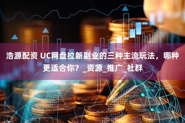 浩源配资 UC网盘拉新副业的三种主流玩法，哪种更适合你？_资源_推广_社群