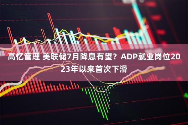 高忆管理 美联储7月降息有望？ADP就业岗位2023年以来首次下滑