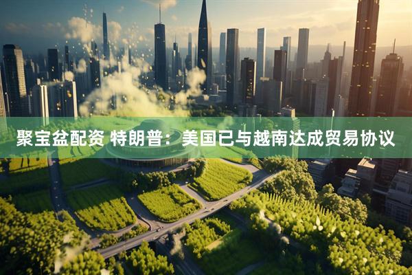 聚宝盆配资 特朗普：美国已与越南达成贸易协议