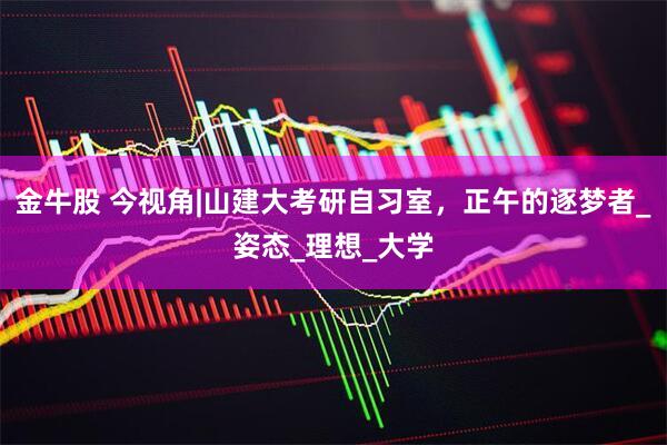 金牛股 今视角|山建大考研自习室，正午的逐梦者_姿态_理想_大学