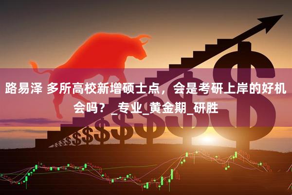 路易泽 多所高校新增硕士点，会是考研上岸的好机会吗？_专业_黄金期_研胜
