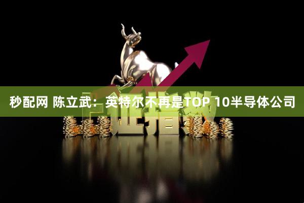 秒配网 陈立武：英特尔不再是TOP 10半导体公司