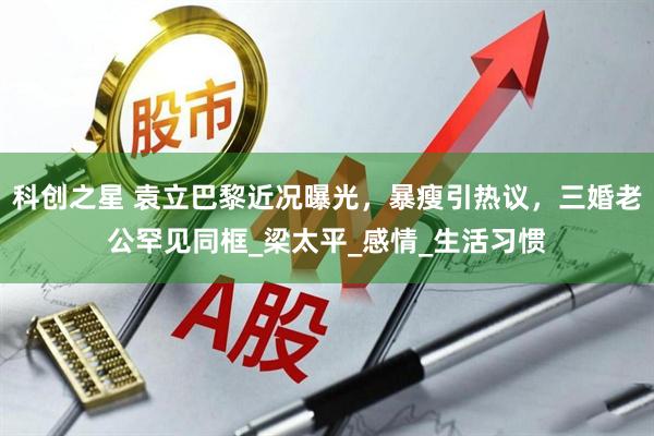 科创之星 袁立巴黎近况曝光，暴瘦引热议，三婚老公罕见同框_梁太平_感情_生活习惯