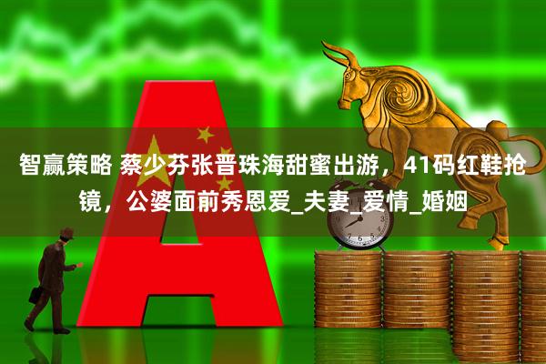 智赢策略 蔡少芬张晋珠海甜蜜出游，41码红鞋抢镜，公婆面前秀恩爱_夫妻_爱情_婚姻