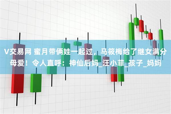 V交易网 蜜月带俩娃一起过，马筱梅给了继女满分母爱！令人直呼：神仙后妈_汪小菲_孩子_妈妈