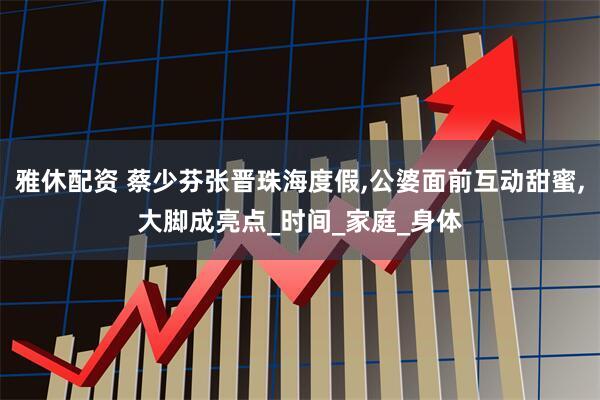 雅休配资 蔡少芬张晋珠海度假,公婆面前互动甜蜜,大脚成亮点_时间_家庭_身体