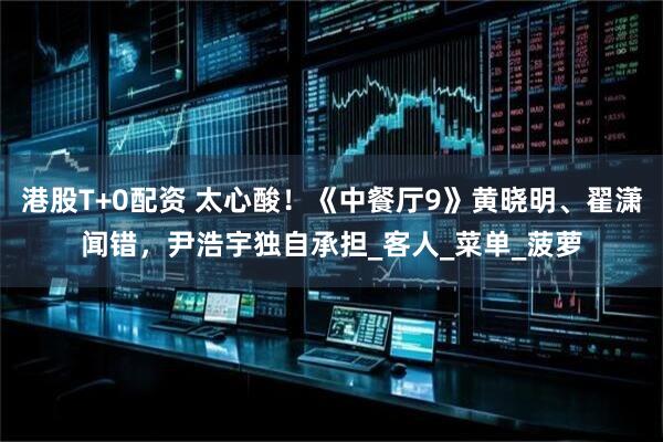 港股T+0配资 太心酸！《中餐厅9》黄晓明、翟潇闻错，尹浩宇独自承担_客人_菜单_菠萝