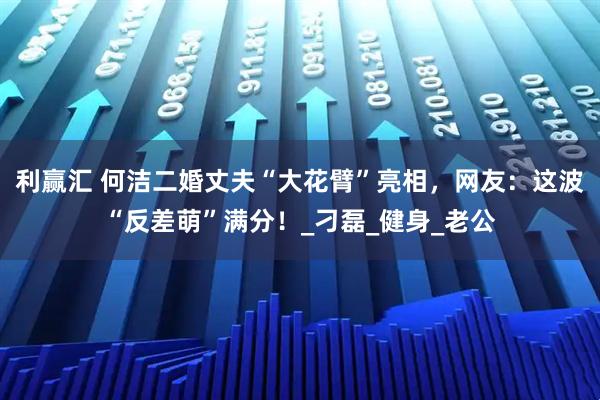 利赢汇 何洁二婚丈夫“大花臂”亮相，网友：这波“反差萌”满分！_刁磊_健身_老公