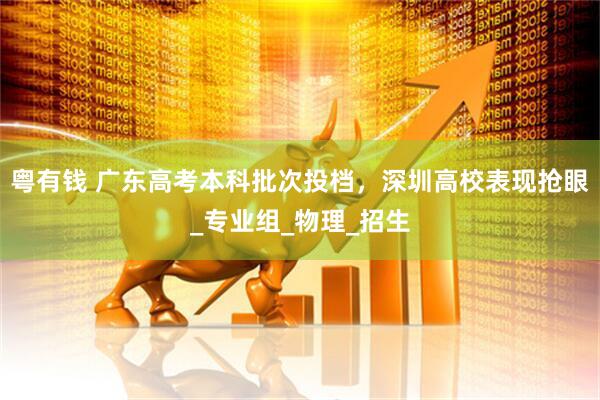 粤有钱 广东高考本科批次投档，深圳高校表现抢眼_专业组_物理_招生