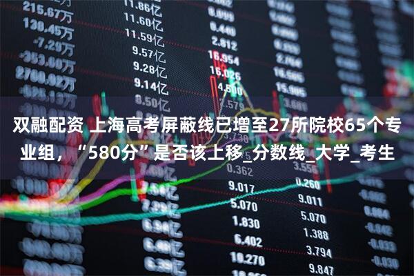双融配资 上海高考屏蔽线已增至27所院校65个专业组，“580分”是否该上移_分数线_大学_考生