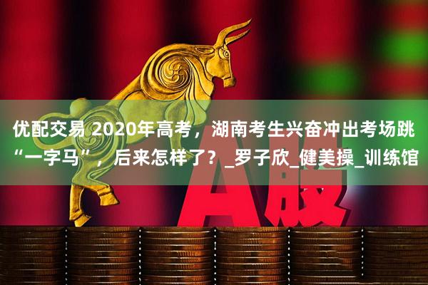 优配交易 2020年高考，湖南考生兴奋冲出考场跳“一字马”，后来怎样了？_罗子欣_健美操_训练馆