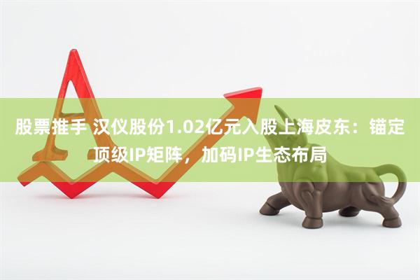 股票推手 汉仪股份1.02亿元入股上海皮东：锚定顶级IP矩阵，加码IP生态布局