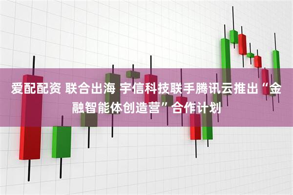 爱配配资 联合出海 宇信科技联手腾讯云推出“金融智能体创造营”合作计划