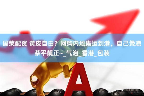国荣配资 黄皮自由？网购内地集运到港，自己煲凉茶平靓正~_气泡_香港_包装