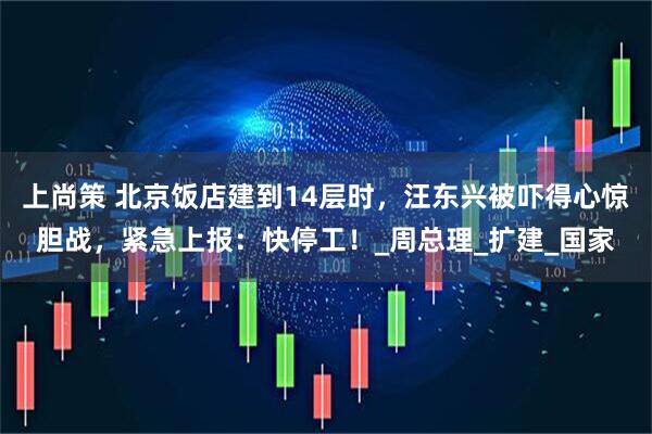 上尚策 北京饭店建到14层时，汪东兴被吓得心惊胆战，紧急上报：快停工！_周总理_扩建_国家