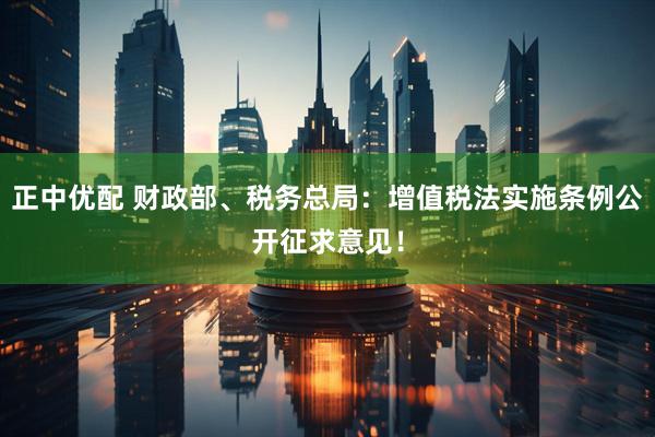 正中优配 财政部、税务总局：增值税法实施条例公开征求意见！