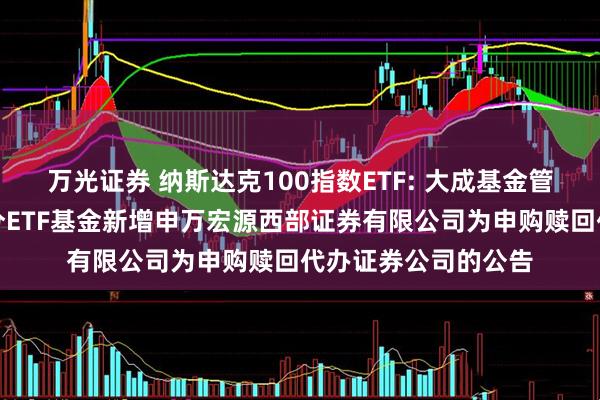 万光证券 纳斯达克100指数ETF: 大成基金管理有限公司旗下部分ETF基金新增申万宏源西部证券有限公司为申购赎回代办证券公司的公告