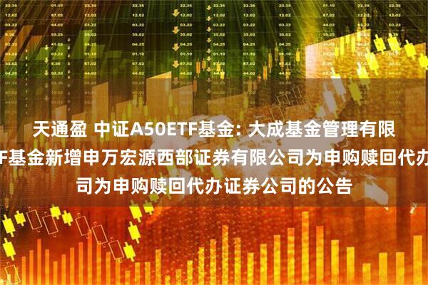 天通盈 中证A50ETF基金: 大成基金管理有限公司旗下部分ETF基金新增申万宏源西部证券有限公司为申购赎回代办证券公司的公告