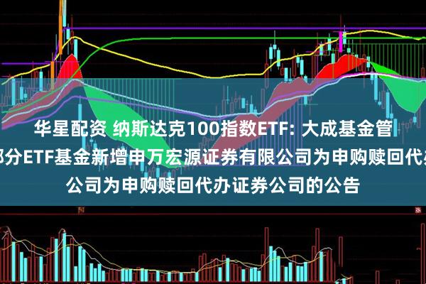 华星配资 纳斯达克100指数ETF: 大成基金管理有限公司旗下部分ETF基金新增申万宏源证券有限公司为申购赎回代办证券公司的公告
