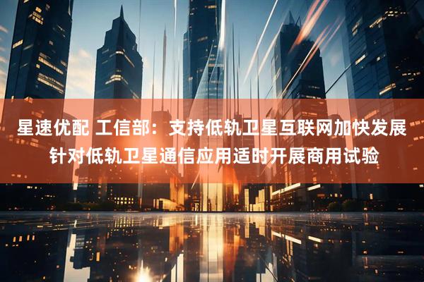 星速优配 工信部：支持低轨卫星互联网加快发展 针对低轨卫星通信应用适时开展商用试验