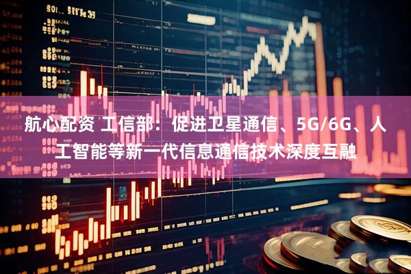 航心配资 工信部：促进卫星通信、5G/6G、人工智能等新一代信息通信技术深度互融