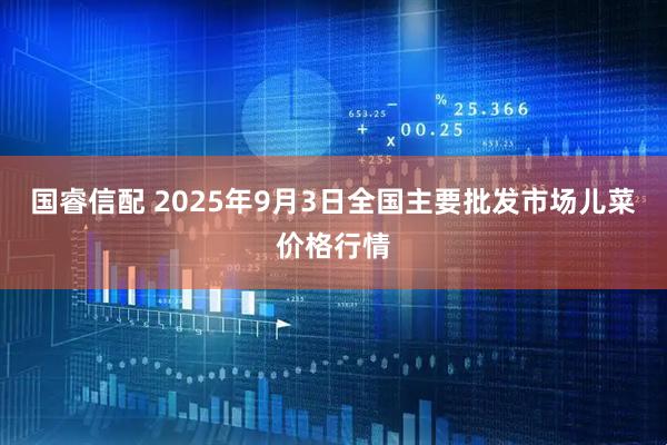 国睿信配 2025年9月3日全国主要批发市场儿菜价格行情