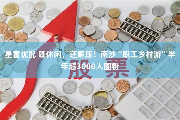 星富优配 既休闲，还解压！南沙“职工乡村游”半年超3000人圈粉