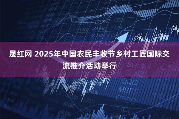 晟红网 2025年中国农民丰收节乡村工匠国际交流推介活动举行