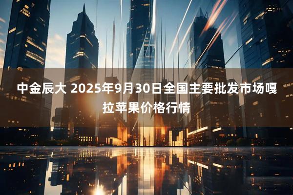 中金辰大 2025年9月30日全国主要批发市场嘎拉苹果价格行情