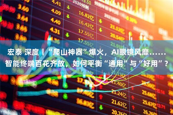 宏泰 深度丨“爬山神器”爆火，AI眼镜风靡……智能终端百花齐放，如何平衡“通用”与“好用”？