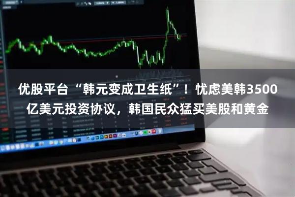 优股平台 “韩元变成卫生纸”！忧虑美韩3500亿美元投资协议，韩国民众猛买美股和黄金